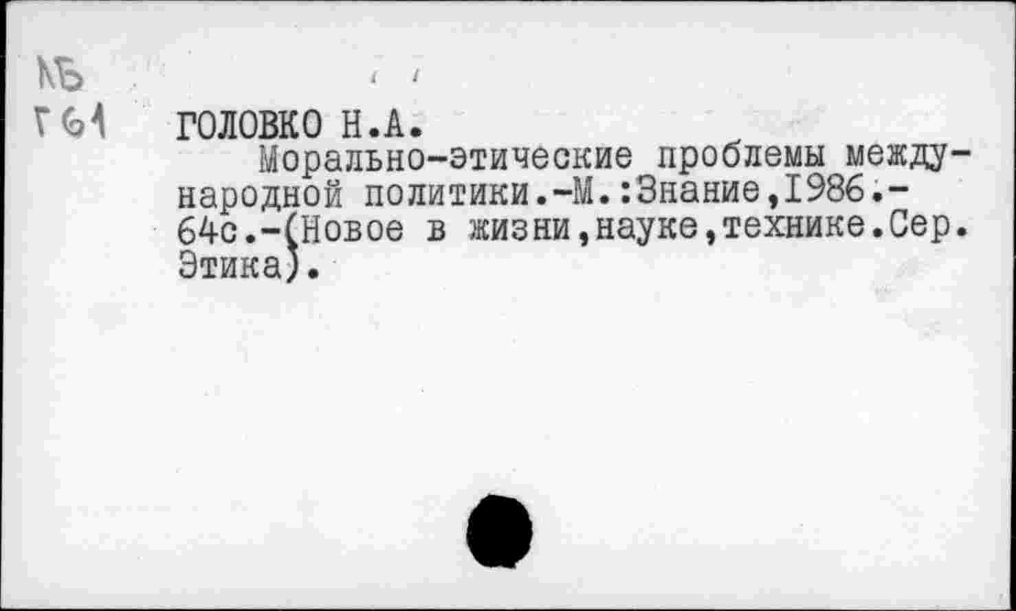 ﻿МЬ	11
ГМ ГОЛОВКО Н.А.
Морально-этические проблемы международной политики.-М.:Знание,1986.-64с.-(Новое в жизни,науке,технике.Сер. Этика).